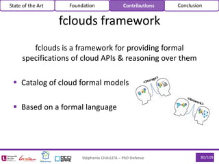 80/109Stéphanie CHALLITA – PhD Defense
fclouds framework
State of the Art Foundation Contributions Conclusion
fclouds is a framework for providing formal
specifications of cloud APIs & reasoning over them
 Catalog of cloud formal models
 Based on a formal language
 