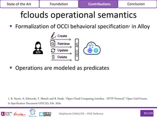  Formalization of OCCI behavioral specification1 in Alloy
 Operations are modeled as predicates
85/109Stéphanie CHALLITA – PhD Defense
State of the Art Foundation Contributions Conclusion
OCCIAPI
Create
Retrieve
Update
Delete
1. R. Nyrén, A. Edmonds, T. Metsch and B. Parák, “Open Cloud Computing Interface - HTTP Protocol,” Open Grid Forum,
In Specification Document GFD.223, Feb. 2016.
fclouds operational semantics
 