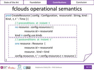 88/109Stéphanie CHALLITA – PhD Defense
pred CreateResource [ config : Configuration, resourceId : String, kind :
Kind , t, t ’ : Time ] {
/ / preconditions at instant t
no resource : config.resources.t |
resource.id = resourceId
kind in config.use.kinds
/ / postconditions at instant t ’
one resource : Resource {
resource.id = resourceId
resource . kind = kind
config.resources. t ’ = config.resources.t + resource }
}
State of the Art Foundation Contributions Conclusion
fclouds operational semantics
 