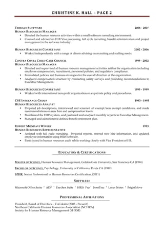 C H R I S T I N E 	
  K . 	
  H A L L 	
  – 	
  P A G E 	
  2 	
 
	
 

T ERRACE S OFTWARE
2006 - 2007
H UMAN R ESOURCES M ANAGER
§ Directed the human resource activities within a small software consulting environment.
§ Counsel and advised on H1B Visa processing, full cycle recruiting, benefit administration and project
management in the software industry.
H UMAN R ESOURCES C ONSULTANT
2002 - 2006
§ Worked independently with a range of clients advising on recruiting and staffing needs.
C ONTRA C OSTA C HILD C ARE C OUNCIL
1999 - 2002
H UMAN R ESOURCES M ANAGER
§ Directed and supervised all human resource management activities within the organization including
employee compensation, recruitment, personnel policies, and regulatory compliance.
§ Formulated policies and business strategies for the overall direction of the organization.
§ Analyzed compensation structure by conducting salary surveys and providing recommendations to
Executive Management.
H UMAN R ESOURCES C ONSULTANT
1995 - 1999
§ Worked with international non-profit organization on expatriate policy and procedures.
CSE I NSURANCE G ROUP
1993 - 1995
H UMAN R ESOURCES A NALYST
§ Prepared job descriptions, interviewed and screened all exempt/non exempt candidates, and made
recommendations on new hire and compensation levels.
§ Maintained the HRIS system, and produced and analyzed monthly reports to Executive Management.
§ Managed and administered defined benefit retirement plan.
R OBERT M ONDAVI W INERY
1993
H UMAN R ESOURCES R EPRESENTATIVE
§ Assisted with full cycle recruiting. Prepared reports, entered new hire information, and updated
employee information using HRIS software.
§ Participated in human resources audit while working closely with Vice President of HR.

EDUCATION & CERTIFICATIONS
MASTER OF SCIENCE, Human Resource Management, Golden Gate University, San Francisco CA (1994)
BACHELOR OF SCIENCE, Psychology, University of California, Davis CA (1989)
SPHR, Senior Professional in Human Resources Certification, (2011)

SOFTWARE
Microsoft Office Suite * ADP * Paychex Suite * HRIS Pro * BeneTrac * Lotus Notes * BrightMove

PROFESSIONAL AFFILIATIONS
President, Board of Directors - CoCokids (2005 - Present)
Northern California Human Resources Association (NCHRA)
Society for Human Resource Management (SHRM)

 