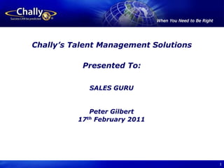1 Chally’s Talent Management Solutions Presented To: SALES GURU Peter Gilbert 17th February 2011 