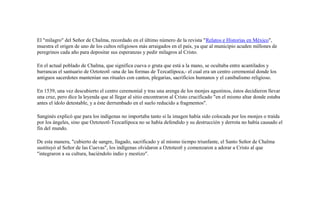El "milagro" del Señor de Chalma, recordado en el último número de la revista "Relatos e Historias en México",
muestra el origen de uno de los cultos religiosos más arraigados en el país, ya que al municipio acuden millones de
peregrinos cada año para depositar sus esperanzas y pedir milagros al Cristo.

En el actual poblado de Chalma, que significa cueva o gruta que está a la mano, se ocultaba entre acantilados y
barrancas el santuario de Oztoteotl -una de las formas de Tezcatlipoca,- el cual era un centro ceremonial donde los
antiguos sacerdotes mantenían sus rituales con cantos, plegarias, sacrificios humanos y el canibalismo religioso.

En 1539, una vez descubierto el centro ceremonial y tras una arenga de los monjes agustinos, éstos decidieron llevar
una cruz, pero dice la leyenda que al llegar al sitio encontraron al Cristo crucificado "en el mismo altar donde estaba
antes el ídolo detestable, y a éste derrumbado en el suelo reducido a fragmentos".

Sanginés explicó que para los indígenas no importaba tanto si la imagen había sido colocada por los monjes o traída
por los ángeles, sino que Oztoteotl-Tezcatlipoca no se había defendido y su destrucción y derrota no había causado el
fin del mundo.

De esta manera, "cubierto de sangre, llagado, sacrificado y al mismo tiempo triunfante, el Santo Señor de Chalma
sustituyó al Señor de las Cuevas", los indígenas olvidaron a Oztoteotl y comenzaron a adorar a Cristo al que
"integraron a su cultura, haciéndolo indio y mestizo".
 