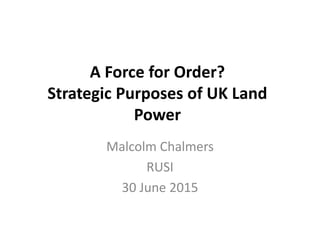 A Force for Order?
Strategic Purposes of UK Land
Power
Malcolm Chalmers
RUSI
30 June 2015
 