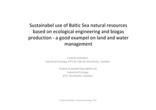 Sustainabel use of Baltic Sea natural resources
  based on ecological engineering and biogas
production - a good exampel on land and water
                 management

                           Fredrik Gröndahl,
        Industrial Ecology, KTH SE-100 44 Stockholm, Sweden

                  Fredrik Gröndahl (fgro@kth.se)
                         Industrial Ecology
                     KTH, Stockholm, Sweden




                   Fredrik Gröndahl, Industrial Ecology, KTH
 