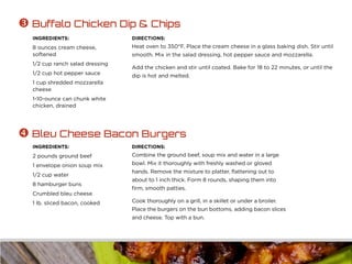 INGREDIENTS:
8 ounces cream cheese,
softened
1/2 cup ranch salad dressing
1/2 cup hot pepper sauce
1 cup shredded mozzarella
cheese
1-10-ounce can chunk white
chicken, drained
DIRECTIONS:
Heat oven to 350°F. Place the cream cheese in a glass baking dish. Stir until
smooth. Mix in the salad dressing, hot pepper sauce and mozzarella.
Add the chicken and stir until coated. Bake for 18 to 22 minutes, or until the
dip is hot and melted.
 Buffalo Chicken Dip & Chips
INGREDIENTS:
2 pounds ground beef
1 envelope onion soup mix
1/2 cup water
8 hamburger buns
Crumbled bleu cheese
1 lb. sliced bacon, cooked
DIRECTIONS:
Combine the ground beef, soup mix and water in a large
bowl. Mix it thoroughly with freshly washed or gloved
hands. Remove the mixture to platter, flattening out to
about to 1 inch thick. Form 8 rounds, shaping them into
firm, smooth patties.
Cook thoroughly on a grill, in a skillet or under a broiler.
Place the burgers on the bun bottoms, adding bacon slices
and cheese. Top with a bun.
 Bleu Cheese Bacon Burgers
 