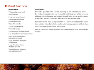 INGREDIENTS:
1/2 pound ground beef
1/2 cup water
2 tsp. red wine vinegar
1 envelope dry instant
tomato soup mix
1 tsp. chili powder
1/2 tsp. black pepper
60 tortilla chips
1/2 cup thinly sliced scallions
5 or 6 ripe Roma tomatoes, diced
1 can sliced black olives,
drained and rinsed
1 cup shredded Monterey
Jack cheese
1 cup shredded sharp
cheddar cheese
Sliced jalapeño peppers,
drained (optional)
DIRECTIONS:
Brown the ground beef in a skillet, breaking up into small chunks. Drain.
On medium heat, add water and vinegar. Stir well. Bring to a light simmer and
add soup mix, chili powder and pepper. Stir well. Let it simmer until the water
is absorbed, stirring occasionally. Remove from heat and set aside.
Spread the tortilla chips on a piece of foil on a baking sheet. Spoon the warm
beef onto the chips. Sprinkle the scallions, tomatoes, peppers and black olives
over the chips and meat. Cover with cheese.
Bake at 450°F until cheese is melted and just begins to bubble, about 7 to 10
minutes.
 Beef Nachos
 