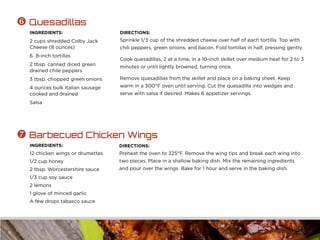 INGREDIENTS:
2 cups shredded Colby Jack
Cheese (8 ounces)
6 8-inch tortillas
2 tbsp. canned diced green
drained chile peppers
3 tbsp. chopped green onions
4 ounces bulk Italian sausage
cooked and drained
Salsa
DIRECTIONS:
Sprinkle 1/3 cup of the shredded cheese over half of each tortilla. Top with
chili peppers, green onions, and bacon. Fold tortillas in half, pressing gently.
Cook quesadillas, 2 at a time, in a 10-inch skillet over medium heat for 2 to 3
minutes or until lightly browned, turning once.
Remove quesadillas from the skillet and place on a baking sheet. Keep
warm in a 300°F oven until serving. Cut the quesadilla into wedges and
serve with salsa if desired. Makes 6 appetizer servings.
 Quesadillas
INGREDIENTS:
12 chicken wings or drumettes
1/2 cup honey
2 tbsp. Worcestershire sauce
1/3 cup soy sauce
2 lemons
1 glove of minced garlic
A few drops tabasco sauce
DIRECTIONS:
Preheat the oven to 325°F. Remove the wing tips and break each wing into
two pieces. Place in a shallow baking dish. Mix the remaining ingredients
and pour over the wings. Bake for 1 hour and serve in the baking dish.
 Barbecued Chicken Wings
 