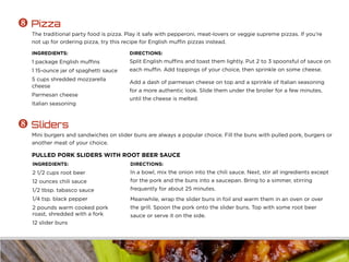 INGREDIENTS:
1 package English muffins
1 15-ounce jar of spaghetti sauce
5 cups shredded mozzarella
cheese
Parmesan cheese
Italian seasoning
DIRECTIONS:
Split English muffins and toast them lightly. Put 2 to 3 spoonsful of sauce on
each muffin. Add toppings of your choice, then sprinkle on some cheese.
Add a dash of parmesan cheese on top and a sprinkle of Italian seasoning
for a more authentic look. Slide them under the broiler for a few minutes,
until the cheese is melted.
 Pizza
The traditional party food is pizza. Play it safe with pepperoni, meat-lovers or veggie supreme pizzas. If you’re
not up for ordering pizza, try this recipe for English muffin pizzas instead.
INGREDIENTS:
2 1/2 cups root beer
12 ounces chili sauce
1/2 tbsp. tabasco sauce
1/4 tsp. black pepper
2 pounds warm cooked pork
roast, shredded with a fork
12 slider buns
DIRECTIONS:
In a bowl, mix the onion into the chili sauce. Next, stir all ingredients except
for the pork and the buns into a saucepan. Bring to a simmer, stirring
frequently for about 25 minutes.
Meanwhile, wrap the slider buns in foil and warm them in an oven or over
the grill. Spoon the pork onto the slider buns. Top with some root beer
sauce or serve it on the side.
 Sliders
Mini burgers and sandwiches on slider buns are always a popular choice. Fill the buns with pulled pork, burgers or
another meat of your choice.
PULLED PORK SLIDERS WITH ROOT BEER SAUCE
 