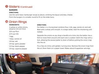 DIRECTIONS:
Use the same basic hamburger recipe as above, omitting the bacon and bleu cheese.
Form the burgers in a smaller round to fit on the slider buns.
 Sliders (Continued)
BURGERS
INGREDIENTS:
4 yellow or white onions,
sliced to 1/4 inch thick
3/4 cup flour
2/3 cup milk
1 egg
1 tbsp. canola oil
1/4 tsp. salt
1/4 tsp. garlic powder
1/2 tsp. black pepper
1/4 tsp. cayenne pepper
DIRECTIONS:
For batter, in a mixing bowl combine flour, milk, egg, canola oil, and salt.
Beat with a whisk until smooth. In a large skillet, heat the shortening until
melted.
Separate the onions as you drop a handful at a time into the batter. Use a
fork to move them around until each one is coated. Catch the rings with a
fork, allowing the excess batter to drain of before putting the onion rings
into the oil.
Fry a few at a time until golden, turning once. Remove the onion rings from
the oil. Drain them on a paper towel. Makes about 6 appetizer servings.
 Onion Rings
 