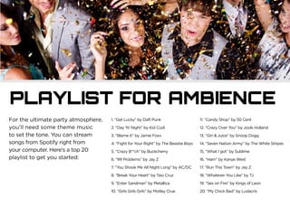 PLAYLIST FOR AMBIENCE
For the ultimate party atmosphere,
you’ll need some theme music
to set the tone. You can stream
songs from Spotify right from
your computer. Here’s a top 20
playlist to get you started:
1. “Get Lucky” by Daft Punk
2. “Day ‘N’ Night” by Kid Cudi
3. “Blame It” by Jamie Foxx
4. “Fight for Your Right” by The Beastie Boys
5. “Crazy B**ch” by Buckcherry
6. “99 Problems” by Jay Z
7. “You Shook Me All Night Long” by AC/DC
8. “Break Your Heart” by Taio Cruz
9. “Enter Sandman” by Metallica
10. “Girls Girls Girls” by Motley Crue
11. “Candy Shop” by 50 Cent
12. “Crazy Over You” by Jools Holland
13. “Gin & Juice” by Snoop Dogg
14. “Seven Nation Army” by The White Stripes
15. “What I got” by Sublime
16. “Ham” by Kanye West
17. “Run This Town” by Jay Z
18. “Whatever You Like” by T.I.
19. “Sex on Fire” by Kings of Leon
20. “My Chick Bad” by Ludacris
 