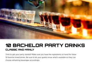 10 BACHELOR PARTY DRINKS
CLASSIC AND MANLY
Time to get your party started? Make sure you have the ingredients on hand for these
10 favorite mixed drinks. Be sure to let your guests know what’s available so they can
choose refreshing beverages accordingly.
 