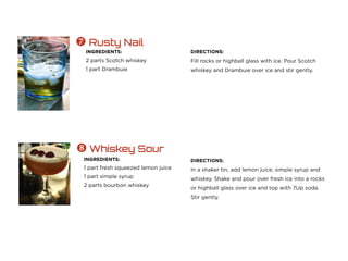 INGREDIENTS:
2 parts Scotch whiskey
1 part Drambuie
 Rusty Nail
DIRECTIONS:
Fill rocks or highball glass with ice. Pour Scotch
whiskey and Drambuie over ice and stir gently.
INGREDIENTS:
1 part fresh squeezed lemon juice
1 part simple syrup
2 parts bourbon whiskey
 Whiskey Sour
DIRECTIONS:
In a shaker tin, add lemon juice, simple syrup and
whiskey. Shake and pour over fresh ice into a rocks
or highball glass over ice and top with 7Up soda.
Stir gently.
 