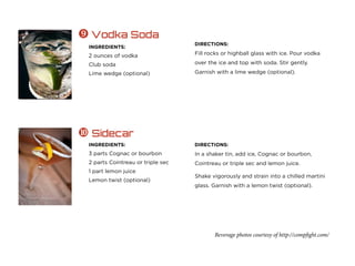 Beverage photos courtesy of http://compfight.com/
INGREDIENTS:
2 ounces of vodka
Club soda
Lime wedge (optional)
 Vodka Soda
DIRECTIONS:
Fill rocks or highball glass with ice. Pour vodka
over the ice and top with soda. Stir gently.
Garnish with a lime wedge (optional).
INGREDIENTS:
3 parts Cognac or bourbon
2 parts Cointreau or triple sec
1 part lemon juice
Lemon twist (optional)
 Sidecar
DIRECTIONS:
In a shaker tin, add ice, Cognac or bourbon,
Cointreau or triple sec and lemon juice.
Shake vigorously and strain into a chilled martini
glass. Garnish with a lemon twist (optional).
 