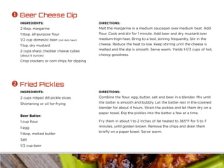 INGREDIENTS:
2 tbsp. margarine
1 tbsp. all-purpose flour
1/2 cup domestic beer (not dark beer)
1 tsp. dry mustard
2 cups sharp cheddar cheese cubes
(about 8 ounces)
Crisp crackers or corn chips for dipping
DIRECTIONS:
Melt the margarine in a medium saucepan over medium heat. Add
flour. Cook and stir for 1 minute. Add beer and dry mustard over
medium-high heat. Bring to a boil, stirring frequently. Stir in the
cheese. Reduce the heat to low. Keep stirring until the cheese is
melted and the dip is smooth. Serve warm. Yields 1-1/3 cups of hot,
cheesy goodness.
 Beer Cheese Dip
INGREDIENTS:
2 cups ridged dill pickle slices
Shortening or oil for frying
Beer Batter:
1 cup flour
1 egg
1 tbsp. melted butter
Salt
1/2 cup beer
DIRECTIONS:
Combine the flour, egg, butter, salt and beer in a blender. Mix until
the batter is smooth and bubbly. Let the batter rest in the covered
blender for about 4 hours. Strain the pickles and let them dry on a
paper towel. Dip the pickles into the batter a few at a time.
Fry them in about 1 to 2 inches of fat heated to 365°F for 5 to 7
minutes, until golden brown. Remove the chips and drain them
briefly on a paper towel. Serve warm.
 Fried Pickles
 