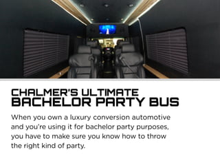 When you own a luxury conversion automotive
and you’re using it for bachelor party purposes,
you have to make sure you know how to throw
the right kind of party.
CHALMER’S ULTIMATE
BACHELOR PARTY BUS
 