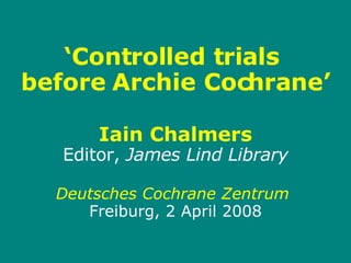 ‘ Controlled trials  before Archie Cochrane’ Iain Chalmers Editor,  James Lind Library Deutsches Cochrane Zentrum   Freiburg, 2 April 2008   