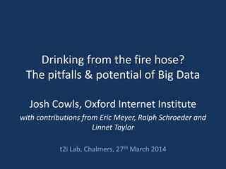 Drinking from the fire hose?
The pitfalls & potential of Big Data
Josh Cowls, Oxford Internet Institute
with contributions from Eric Meyer, Ralph Schroeder and
Linnet Taylor
t2i Lab, Chalmers, 27th March 2014
 
