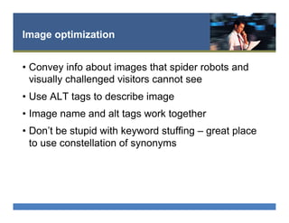 Image optimization
•  Convey info about images that spider robots and
visually challenged visitors cannot see
•  Use ALT tags to describe image
•  Image name and alt tags work together
•  Don’t be stupid with keyword stuffing – great place
to use constellation of synonyms
 