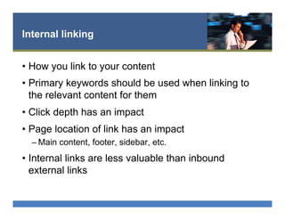 Internal linking
•  How you link to your content
•  Primary keywords should be used when linking to
the relevant content for them
•  Click depth has an impact
•  Page location of link has an impact
– Main content, footer, sidebar, etc.
•  Internal links are less valuable than inbound
external links
 