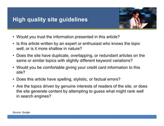 High quality site guidelines
•  Would you trust the information presented in this article?
•  Is this article written by an expert or enthusiast who knows the topic
well, or is it more shallow in nature?
•  Does the site have duplicate, overlapping, or redundant articles on the
same or similar topics with slightly different keyword variations?
•  Would you be comfortable giving your credit card information to this
site?
•  Does this article have spelling, stylistic, or factual errors?
•  Are the topics driven by genuine interests of readers of the site, or does
the site generate content by attempting to guess what might rank well
in search engines?
Source: Google
 