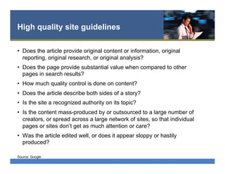 High quality site guidelines
•  Does the article provide original content or information, original
reporting, original research, or original analysis?
•  Does the page provide substantial value when compared to other
pages in search results?
•  How much quality control is done on content?
•  Does the article describe both sides of a story?
•  Is the site a recognized authority on its topic?
•  Is the content mass-produced by or outsourced to a large number of
creators, or spread across a large network of sites, so that individual
pages or sites don’t get as much attention or care?
•  Was the article edited well, or does it appear sloppy or hastily
produced?
Source: Google
 