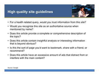 High quality site guidelines
•  For a health related query, would you trust information from this site?
•  Would you recognize this site as an authoritative source when
mentioned by name?
•  Does this article provide a complete or comprehensive description of
the topic?
•  Does this article contain insightful analysis or interesting information
that is beyond obvious?
•  Is this the sort of page you’d want to bookmark, share with a friend, or
recommend?
•  Does this article have an excessive amount of ads that distract from or
interfere with the main content?
Source: Google
 