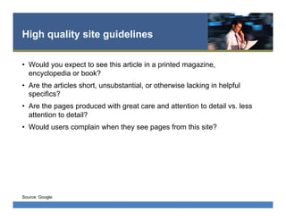 High quality site guidelines
•  Would you expect to see this article in a printed magazine,
encyclopedia or book?
•  Are the articles short, unsubstantial, or otherwise lacking in helpful
specifics?
•  Are the pages produced with great care and attention to detail vs. less
attention to detail?
•  Would users complain when they see pages from this site?
Source: Google
 
