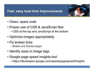 Fast, easy load time improvements
•  Clean, spare code
•  Proper use of CSS & JavaScript files
– CSS at the top and JavaScript at the bottom
•  Optimize images appropriately
•  Fix broken links
–  Broken Link Checker plugin
•  Identify sizes in image tags
•  Google page speed insights tool
– https://developers.google.com/speed/pagespeed/insights
 