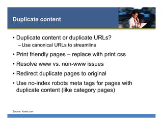 Duplicate content
•  Duplicate content or duplicate URLs?
– Use canonical URLs to streamline
•  Print friendly pages – replace with print css
•  Resolve www vs. non-www issues
•  Redirect duplicate pages to original
•  Use no-index robots meta tags for pages with
duplicate content (like category pages)
Source: Yoast.com
 