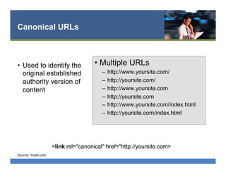 Canonical URLs
•  Used to identify the
original established
authority version of
content
•  Multiple URLs
–  http://www.yoursite.com/
–  http://yoursite.com/
–  http://www.yoursite.com
–  http://yoursite.com
–  http://www.yoursite.com/index.html
–  http://yoursite.com/index.html
Source: Yoast.com
<link rel="canonical" href="http://yoursite.com>
 