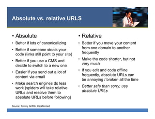 Absolute vs. relative URLS
•  Absolute
•  Better if lots of canonicalizing
•  Better if someone steals your
code (links still point to your site)
•  Better if you use a CMS and
decide to switch to a new one
•  Easier if you send out a lot of
content via email
•  Make search engines do less
work (spiders will take relative
URLs and resolve them to
absolute URLs before following)
•  Relative
•  Better if you move your content
from one domain to another
frequently
•  Make the code shorter, but not
very much
•  If you edit and code offline
frequently, absolute URLs can
be annoying / broken all the time
•  Better safe than sorry, use
absolute URLs
Source: Tommy Griffith, ClickMinded
 