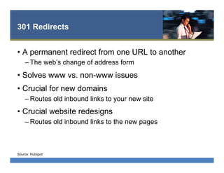301 Redirects
•  A permanent redirect from one URL to another
– The web’s change of address form
•  Solves www vs. non-www issues
•  Crucial for new domains
– Routes old inbound links to your new site
•  Crucial website redesigns
– Routes old inbound links to the new pages
Source: Hubspot
 