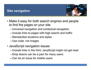 Site navigation
•  Make it easy for both search engines and people
to find the pages on your site
– Universal navigation and contextual navigation
– Include links to pages with high search and traffic
– Standardize locations and styles
– Use code, not images
•  JavaScript navigation issues
– Include links in the html; JavaScript might not get read
– Drop downs can be a pain for many users
– Can be an issue for mobile users
 