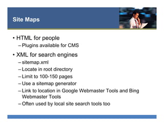 Site Maps
•  HTML for people
– Plugins available for CMS
•  XML for search engines
– sitemap.xml
– Locate in root directory
– Limit to 100-150 pages
– Use a sitemap generator
– Link to location in Google Webmaster Tools and Bing
Webmaster Tools
– Often used by local site search tools too
 