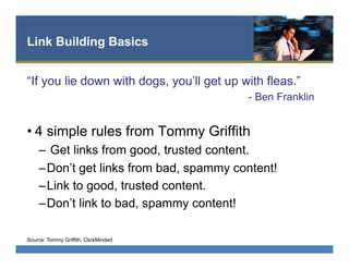 Link Building Basics
“If you lie down with dogs, you’ll get up with fleas.”
- Ben Franklin
• 4 simple rules from Tommy Griffith
–  Get links from good, trusted content.
– Don’t get links from bad, spammy content!
– Link to good, trusted content.
– Don’t link to bad, spammy content!
Source: Tommy Griffith, ClickMinded
 