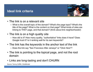 Ideal link criteria
•  The link is on a relevant site
–  What is the overall topic of the domain? What's the page topic? What's the
title of the page? What is the content on that page? What kinds of sites are
linking to THAT page, and that domain? (think about link neighborhoods!)
•  The link is on a high quality site
–  How old is it? How many quality, "authoritative" links does it have? Does
Google trust it? Is it ranking well for its own keywords?
•  The link has the keywords in the anchor text of the link
–  Does the link say "San Francisco 49er Jerseys" or "Click Here"?
•  The link is pointing to the topical page, and not the root
domain
•  Links are long-lasting and don't CHURN
Source: Tommy Griffith, ClickMinded
 