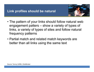 Link profiles should be natural
•  The pattern of your links should follow natural web
engagement patters – show a variety of types of
links, a variety of types of sites and follow natural
frequency patterns
•  Partial match and related match keywords are
better than all links using the same text
Source: Tommy Griffith, ClickMinded
 