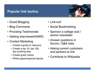 Popular link tactics
•  Guest Blogging
•  Blog Comments
•  Providing Testimonials
•  Getting Interviewed/HARO
•  Content Marketing
–  Create a guide or resource
–  Create a top 10, top 100,
top anything else
–  Create great videos
–  White papers/special reports
•  Link-out!
•  Social Bookmarking
•  Sponsor a college club /
alumni newsletter
•  Answer questions in
forums / Q&A sites
•  Asking current customers
and partners to link
•  Contribute to Wikipedia
 