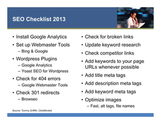 SEO Checklist 2013
•  Install Google Analytics
•  Set up Webmaster Tools
–  Bing & Google
•  Wordpress Plugins
–  Google Analytics
–  Yoast SEO for Wordpress
•  Check for 404 errors
–  Google Webmaster Tools
•  Check 301 redirects
–  Browseo
•  Check for broken links
•  Update keyword research
•  Check competitor links
•  Add keywords to your page
URLs whenever possible
•  Add title meta tags
•  Add description meta tags
•  Add keyword meta tags
•  Optimize images
–  Fast, alt tags, file names
Source: Tommy Griffith, ClickMinded
 