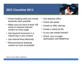 SEO Checklist 2013
•  Check heading code and include
keywords when possible
•  Make sure you have at least 100
words or keyword relevant
content on every page
•  Use keyword synonyms in a
natural way in your content
•  Use internal links effectively
•  Remove/resolve duplicate
content as much as possible
•  Use absolute URLs
•  Check site speed
•  Create an XML sitemap
•  Create a robots.txt file
•  Is your site mobile friendly?
•  Check your on-page
optimization with MetaFever
Source: Tommy Griffith, ClickMinded
 