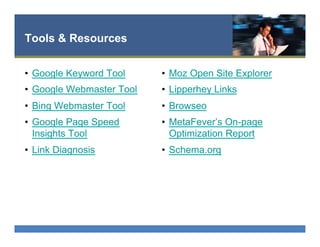 Tools & Resources
•  Google Keyword Tool
•  Google Webmaster Tool
•  Bing Webmaster Tool
•  Google Page Speed
Insights Tool
•  Link Diagnosis
•  Moz Open Site Explorer
•  Lipperhey Links
•  Browseo
•  MetaFever’s On-page
Optimization Report
•  Schema.org
 