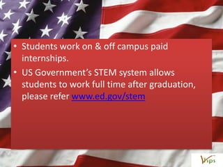 • Students work on & off campus paid
internships.
• US Government’s STEM system allows
students to work full time after graduation,
please refer www.ed.gov/stem
 
