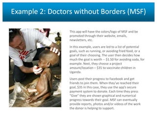 Example 2: Doctors without Borders (MSF)
This app will have the colors/logo of MSF and be
promoted through their website, emails,
newsletters, etc.
In this example, users are led to a list of potential
goals, such as running, or avoiding fried food, or a
goal of their choosing. The user then decides how
much the goal is worth -- $1.50 for avoiding soda, for
example. Next, they choose a project
amount/location – $35 to vaccinate children in
Uganda.
Users post their progress to Facebook and get
friends to join them. When they’ve reached their
goal, $35 in this case, they use the app’s secure
payment system to donate. Each time they press
“Give” they are shown graphical and numerical
progress towards their goal. MSF can eventually
provide reports, photos and/or videos of the work
the donor is helping to support.

 