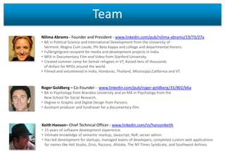 Team
Nilima Abrams - Founder and President - www.linkedin.com/pub/nilima-abrams/19/73/27a
• BA in Political Science and International Development from the University of
Vermont. Magna Cum Laude, Phi Beta Kappa and college and departmental Honors.
• Fullbrightgrant recipient for media and development projects in India.
• MFA in Documentary Film and Video from Stanford University.
• Created summer camp for Somali refugees in VT, Raised tens of thousands
of dollars for NPOs around the world.
• Filmed and volunteered in India, Honduras, Thailand, Mississippi,California and VT.

Roger Goldberg – Co-Founder - www.linkedin.com/pub/roger-goldberg/31/802/b6a
• BA in Psychology from Brandeis University and an MA in Psychology from the
New School for Social Research.
• Degree in Graphic and Digital Design from Parsons.
• Assistant producer and fundraiser for a documentary film.

Keith Hanson– Chief Technical Officer - www.linkedin.com/in/hansonkeith
• 15 years of software development experience.
• Intimate knowledge of semantic markup, Javascript, RoR, server admin.
• Has led development for startups, managed teams of developers, completed custom web applications
for names like Hot Studio, Zinio, Razzoos, Allstate, The NY Times Syndicate, and Southwest Airlines.

 