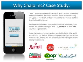 Why Chalo Inc? Case Study:
Cabot Creamery Cooperative partnered with Chalo Inc. to develop
Reward Volunteers, an iPhone app that allows volunteers to log
time, post to Facebook, and earn rewards for themselves and the
organizations they serve.

Since Reward Volunteers launched in Feb 2014, volunteers from
around the world have logged over 124,000 hours at over 2000
volunteer organizations.
Reward Volunteers has received acclaim in Mashable, Macworld,
Appolicious, Just Means, Women’s Day Magazine, and many other
media outlets, and counts the following businesses/organizations
among it’s sponsors:

 