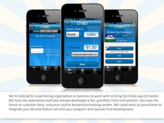 We're looking for a partnering organization or business to work with to bring the Chalo app to market.
We have the experience and have already developed a fun, gamified, front end solution. You have the
donor or customer base, resources and/or backend processing system. We could work as consultants to
integrate your desired feature set with your program and oversee final development.

 