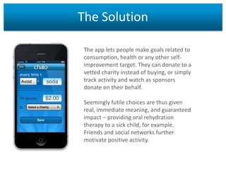 The Solution
The app lets people make goals related to
consumption, health or any other selfimprovement target. They can donate to a
vetted charity instead of buying, or simply
track activity and watch as sponsors
donate on their behalf.
Seemingly futile choices are thus given
real, immediate meaning, and guaranteed
impact – providing oral rehydration
therapy to a sick child, for example.
Friends and social networks further
motivate positive activity.

 