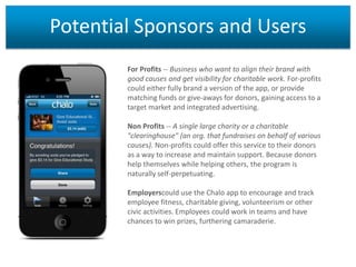 Potential Sponsors and Users
For Profits -- Business who want to align their brand with
good causes and get visibility for charitable work. For-profits
could either fully brand a version of the app, or provide
matching funds or give-aways for donors, gaining access to a
target market and integrated advertising.
Non Profits -- A single large charity or a charitable
"clearinghouse" (an org. that fundraises on behalf of various
causes). Non-profits could offer this service to their donors
as a way to increase and maintain support. Because donors
help themselves while helping others, the program is
naturally self-perpetuating.
Employerscould use the Chalo app to encourage and track
employee fitness, charitable giving, volunteerism or other
civic activities. Employees could work in teams and have
chances to win prizes, furthering camaraderie.

 