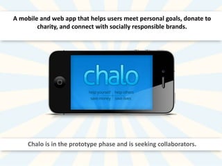 A mobile and web app that helps users meet personal goals, donate to
charity, and connect with socially responsible brands.

Chalo is in the prototype phase and is seeking collaborators.

 