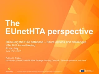 European network for Health Technology Assessment | JA3 2016-2020 | www.eunethta.eu
The
EUnetHTA perspective
Rescuing the HTA database – future options and challenges
HTAi 2017 Annual Meeting
Rome, Italy
June 17-21, 2017
Patrice X. Chalon,
coordinator of the EUnetHTA Work Package 6 Activity Centre B “Scientific guidance and tools”
 